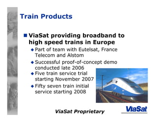 ViaSat Proprietary
Train Products
ViaSat providing broadband to
high speed trains in Europe
Part of team with Eutelsat, France
Telecom and Alstom
Successful proof-of-concept demo
conducted late 2006
Five train service trial
starting November 2007
Fifty seven train initial
service starting 2008
 