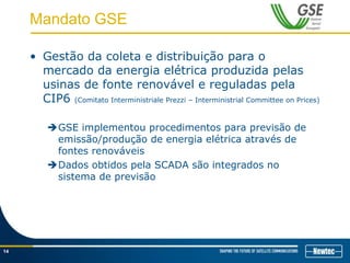 Mandato GSE
• Gestão da coleta e distribuição para o
mercado da energia elétrica produzida pelas
usinas de fonte renovável e reguladas pela
CIP6 (Comitato Interministriale Prezzi – Interministrial Committee on Prices)
GSE implementou procedimentos para previsão de
emissão/produção de energia elétrica através de
fontes renováveis
Dados obtidos pela SCADA são integrados no
sistema de previsão
14
 