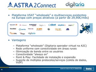 16
• Plataforma VSAT “wholesale” e multiserviços existentes
na Europa com preços atrativos (a partir de 29,90€/mês)
• Vantagens
– Plataforma “wholesale” (Digitaria operador virtual na A2C)
– Rede uniforme com conectividade em áreas rurais
– Otimização de banda entre os usuários
– Conectividade “always on”
– Point & Play: Facilidade de instalação e expansão
– Suporte de múltiplos protocolos/serviços (coleta de dados,
VoIP)
 