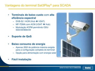 Vantagens do terminal Sat3Play® para SCADA
• Terminais de baixo custo com alta
eficiência espectral
– DVB-S2 / ACM (Hub  VSAT)
– MF-TDMA com ACM (VSAT  Hub)
– Modulação 4CPM permitindo ODU
500mW/800mW
• Suporte de QoS
• Baixo consumo de energia
– Apenas 26W de potência máxima exigida
para a configuração completa do terminal
– Opção para alimentação com energia solar
• Fácil instalação
 