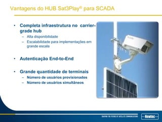 Vantagens do HUB Sat3Play® para SCADA
• Completa infraestrutura no carrier-
grade hub
– Alta disponibilidade
– Escalabilidade para implementações em
grande escala
• Autenticação End-to-End
• Grande quantidade de terminais
– Número de usuários provisionados
– Número de usuários simultâneos
 