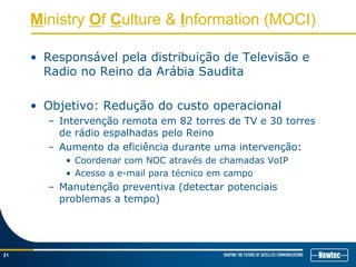 Ministry Of Culture & Information (MOCI)
• Responsável pela distribuição de Televisão e
Radio no Reino da Arábia Saudita
• Objetivo: Redução do custo operacional
– Intervenção remota em 82 torres de TV e 30 torres
de rádio espalhadas pelo Reino
– Aumento da eficiência durante uma intervenção:
• Coordenar com NOC através de chamadas VoIP
• Acesso a e-mail para técnico em campo
– Manutenção preventiva (detectar potenciais
problemas a tempo)
21
 