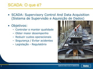 SCADA: O que é?
• SCADA: Supervisory Control And Data Acquisition
(Sistema de Supervisão e Aquisição de Dados)
3
• Objetivos:
– Controlar e manter qualidade
– Obter maior desempenho
– Reduzir custos operacionais
– Segurança / Evitar acidentes
– Legislação - Regulatório
 