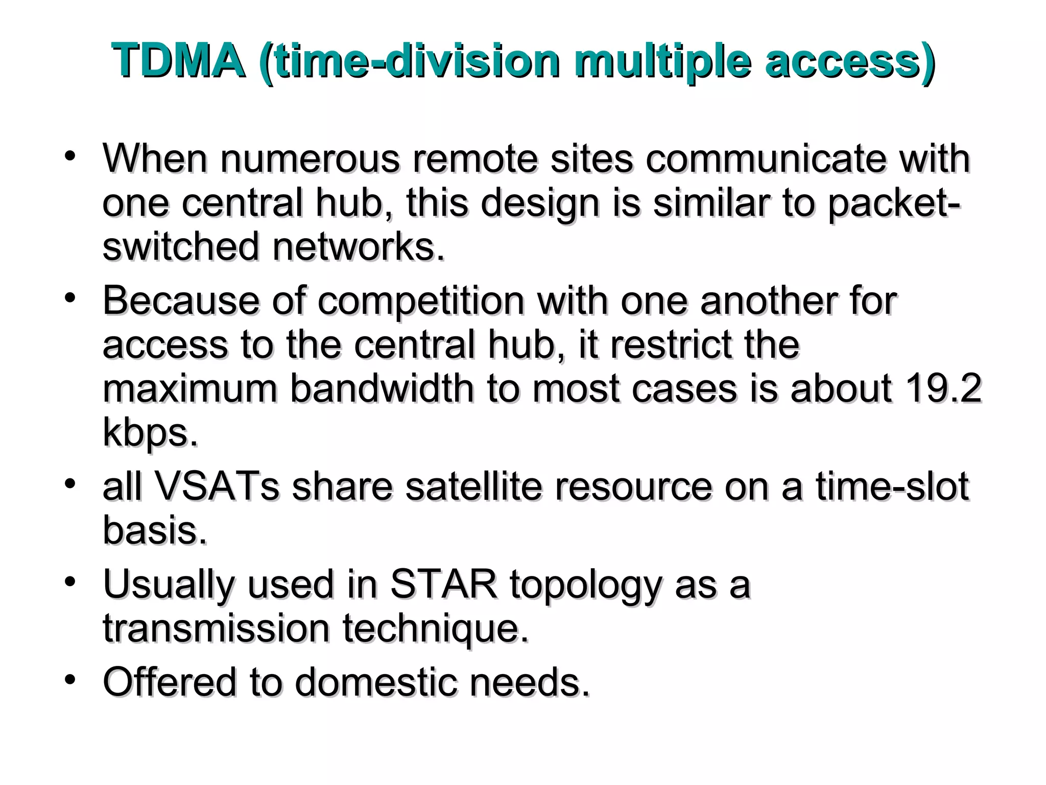 TDMA (time-division multiple access) When numerous remote sites communicate with one central hub, this design is similar to packet-switched networks. Because of competition with one another for access to the central hub, it restrict the maximum bandwidth to most cases is about 19.2 kbps. all VSATs share satellite resource on a time-slot basis. Usually used in STAR topology as a transmission technique. Offered to domestic needs.  