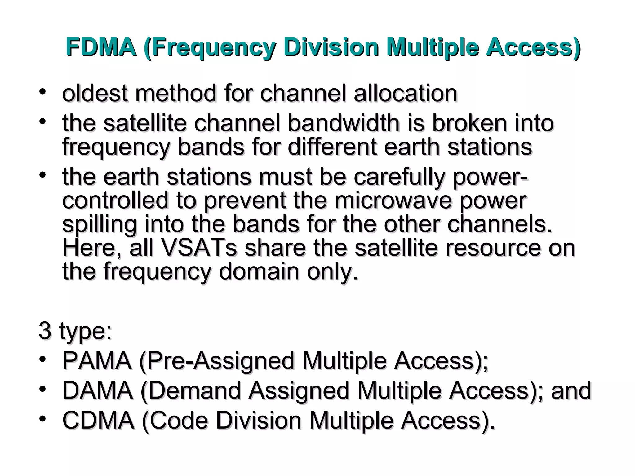 FDMA (Frequency Division Multiple Access) oldest method for channel allocation the satellite channel bandwidth is broken into frequency bands for different earth stations the earth stations must be carefully power-controlled to prevent the microwave power spilling into the bands for the other channels. Here, all VSATs share the satellite resource on the frequency domain only.  3 type: PAMA (Pre-Assigned Multiple Access); DAMA (Demand Assigned Multiple Access); and CDMA (Code Division Multiple Access) .  