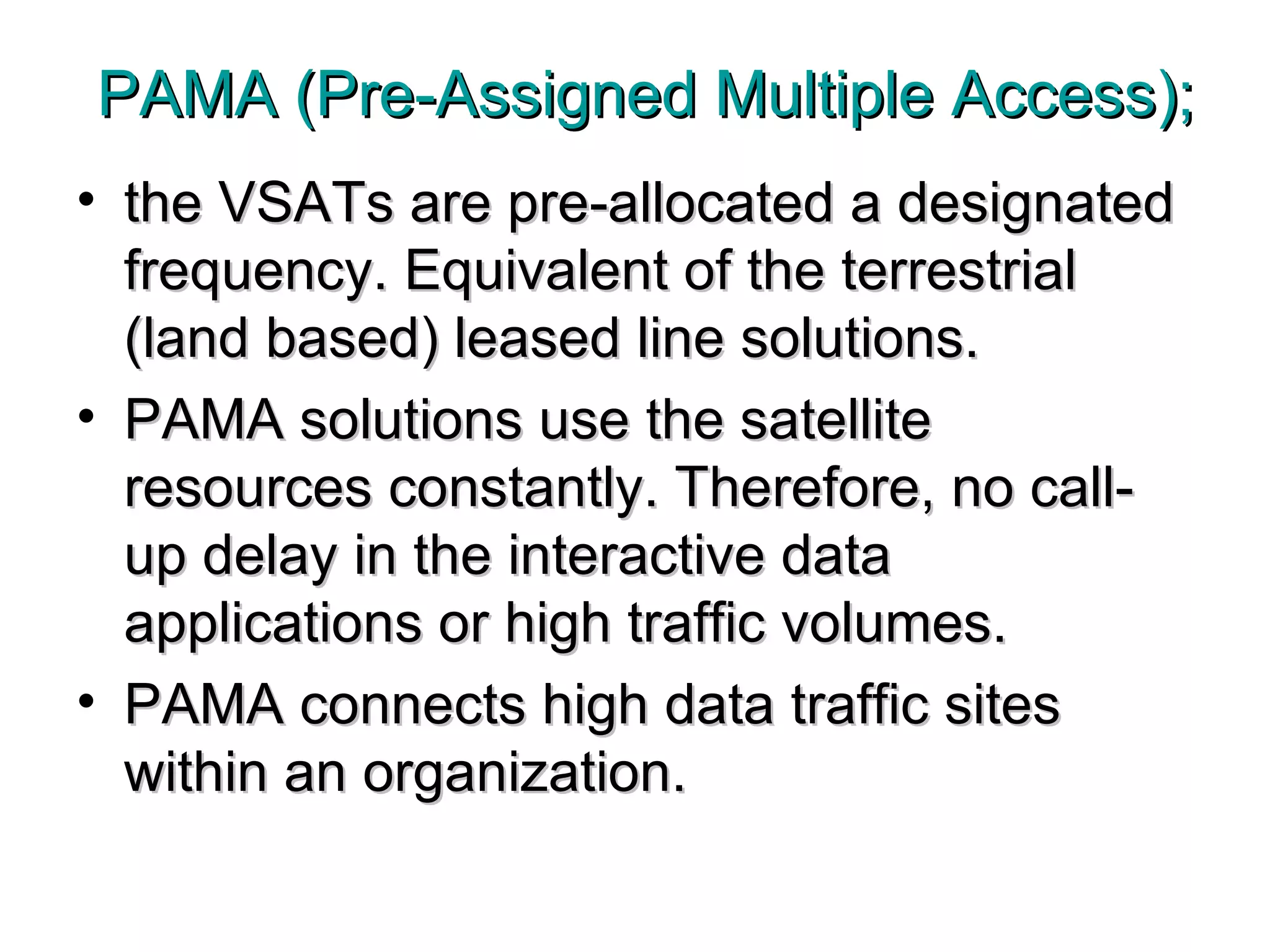 PAMA (Pre-Assigned Multiple Access); the VSATs are pre-allocated a designated frequency. Equivalent of the terrestrial (land based) leased line solutions. PAMA solutions use the satellite resources constantly. Therefore, no call-up delay in the interactive data applications or high traffic volumes.  PAMA connects high data traffic sites within an organization.  