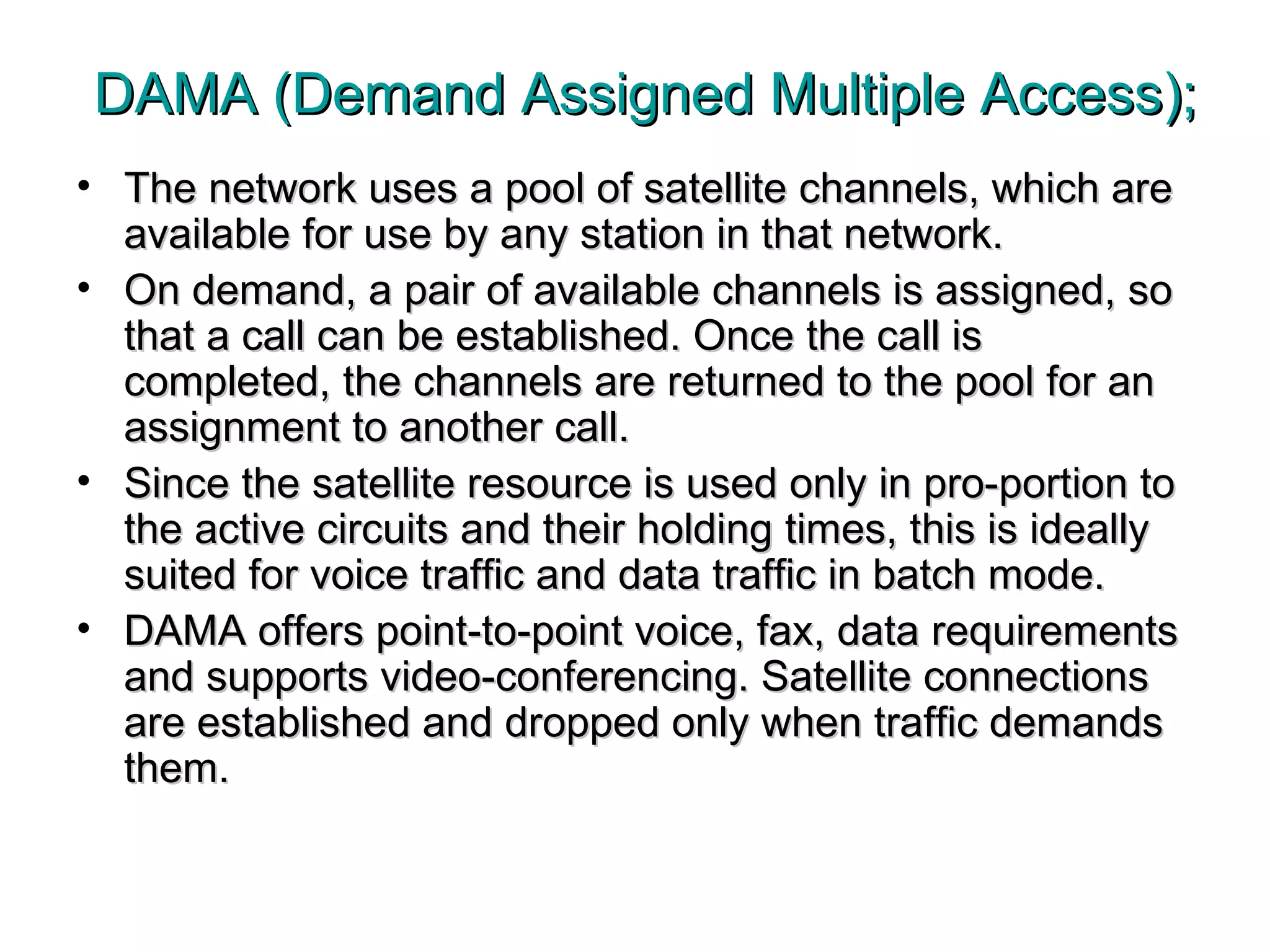 DAMA (Demand Assigned Multiple Access); The network uses a pool of satellite channels, which are available for use by any station in that network.  On demand, a pair of available channels is assigned, so that a call can be established. Once the call is completed, the channels are returned to the pool for an assignment to another call.  Since the satellite resource is used only in pro-portion to the active circuits and their holding times, this is ideally suited for voice traffic and data traffic in batch mode.  DAMA offers point-to-point voice, fax, data requirements and supports video-conferencing. Satellite connections are established and dropped only when traffic demands them. 