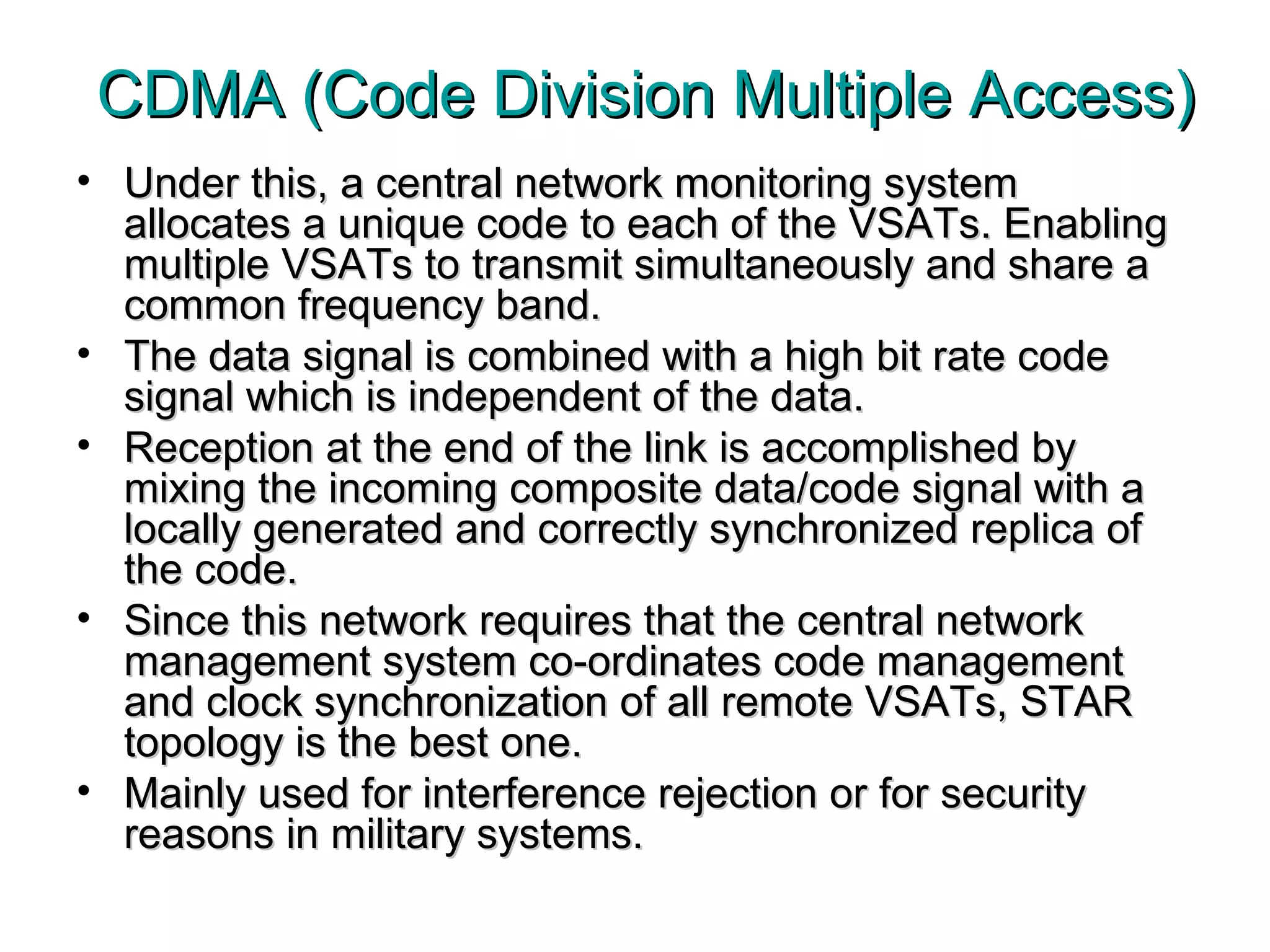 CDMA (Code Division Multiple Access) Under this, a central network monitoring system allocates a unique code to each of the VSATs. Enabling multiple VSATs to transmit simultaneously and share a common frequency band.  The data signal is combined with a high bit rate code signal which is independent of the data.  Reception at the end of the link is accomplished by mixing the incoming composite data/code signal with a locally generated and correctly synchronized replica of the code.  Since this network requires that the central network management system co-ordinates code management and clock synchronization of all remote VSATs, STAR topology is the best one.  Mainly used for interference rejection or for security reasons in military systems. 