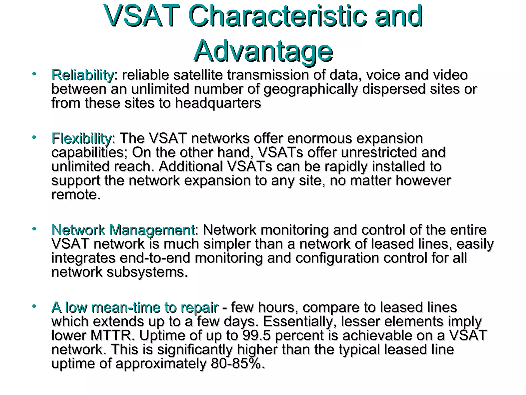 VSAT Characteristic and Advantage Reliability : reliable satellite transmission of data, voice and video between an unlimited number of geographically dispersed sites or from these sites to headquarters  Flexibility : The VSAT networks offer enormous expansion capabilities; On the other hand, VSATs offer unrestricted and unlimited reach. Additional VSATs can be rapidly installed to support the network expansion to any site, no matter however remote. Network Management : Network monitoring and control of the entire VSAT network is much simpler than a network of leased lines, easily integrates end-to-end monitoring and configuration control for all network subsystems. A low mean-time to repair  - few hours, compare to leased lines which extends up to a few days. Essentially, lesser elements imply lower MTTR. Uptime of up to 99.5 percent is achievable on a VSAT network. This is significantly higher than the typical leased line uptime of approximately 80-85%. 