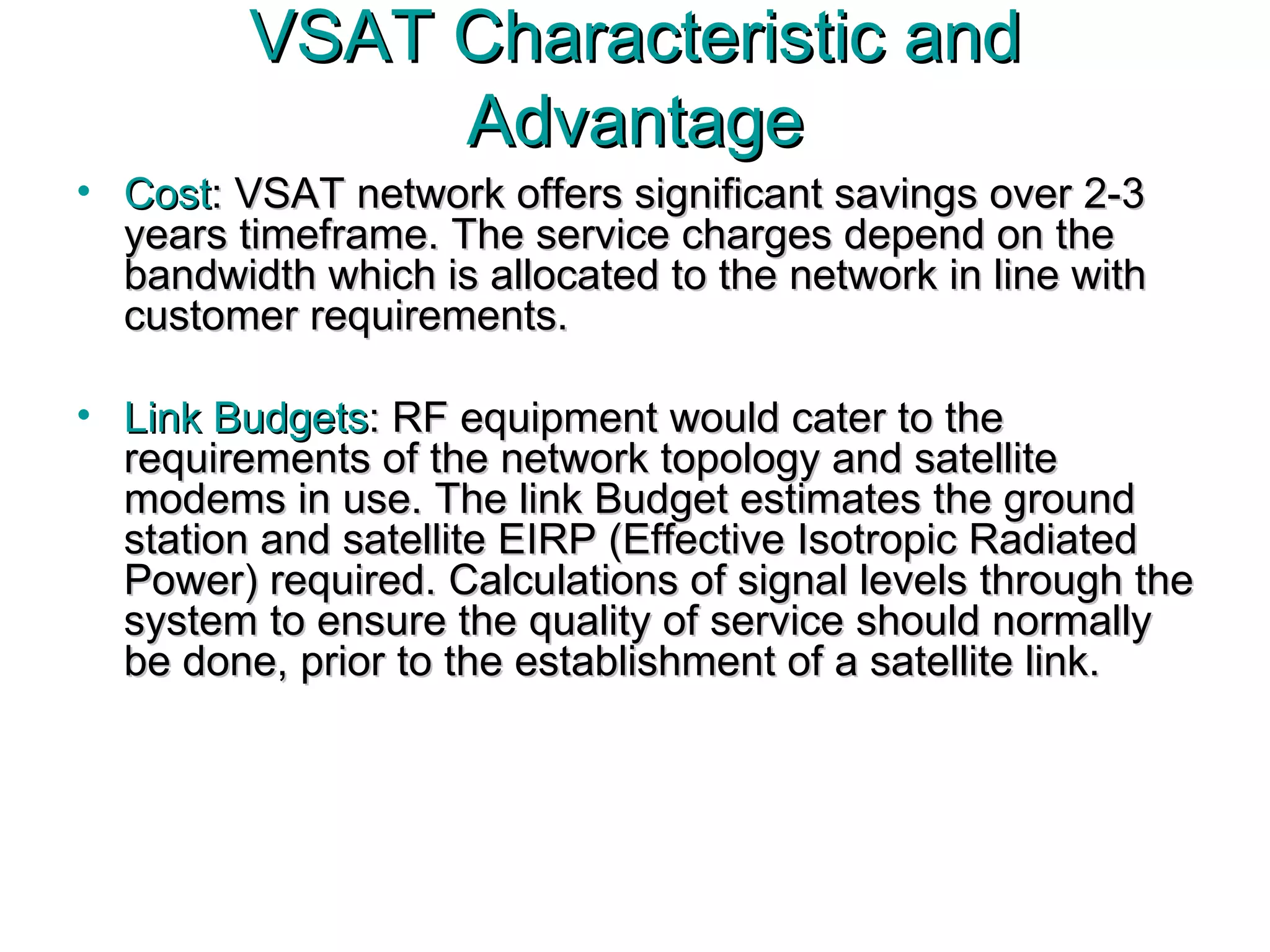 Cost : VSAT network offers significant savings over 2-3 years timeframe. The service charges depend on the bandwidth which is allocated to the network in line with customer requirements.  Link Budgets : RF equipment would cater to the requirements of the network topology and satellite modems in use. The link Budget estimates the ground station and satellite EIRP ( Effective Isotropic Radiated Power)  required. Calculations of signal levels through the system to ensure the quality of service should normally be done, prior to the establishment of a satellite link.  VSAT Characteristic and Advantage 