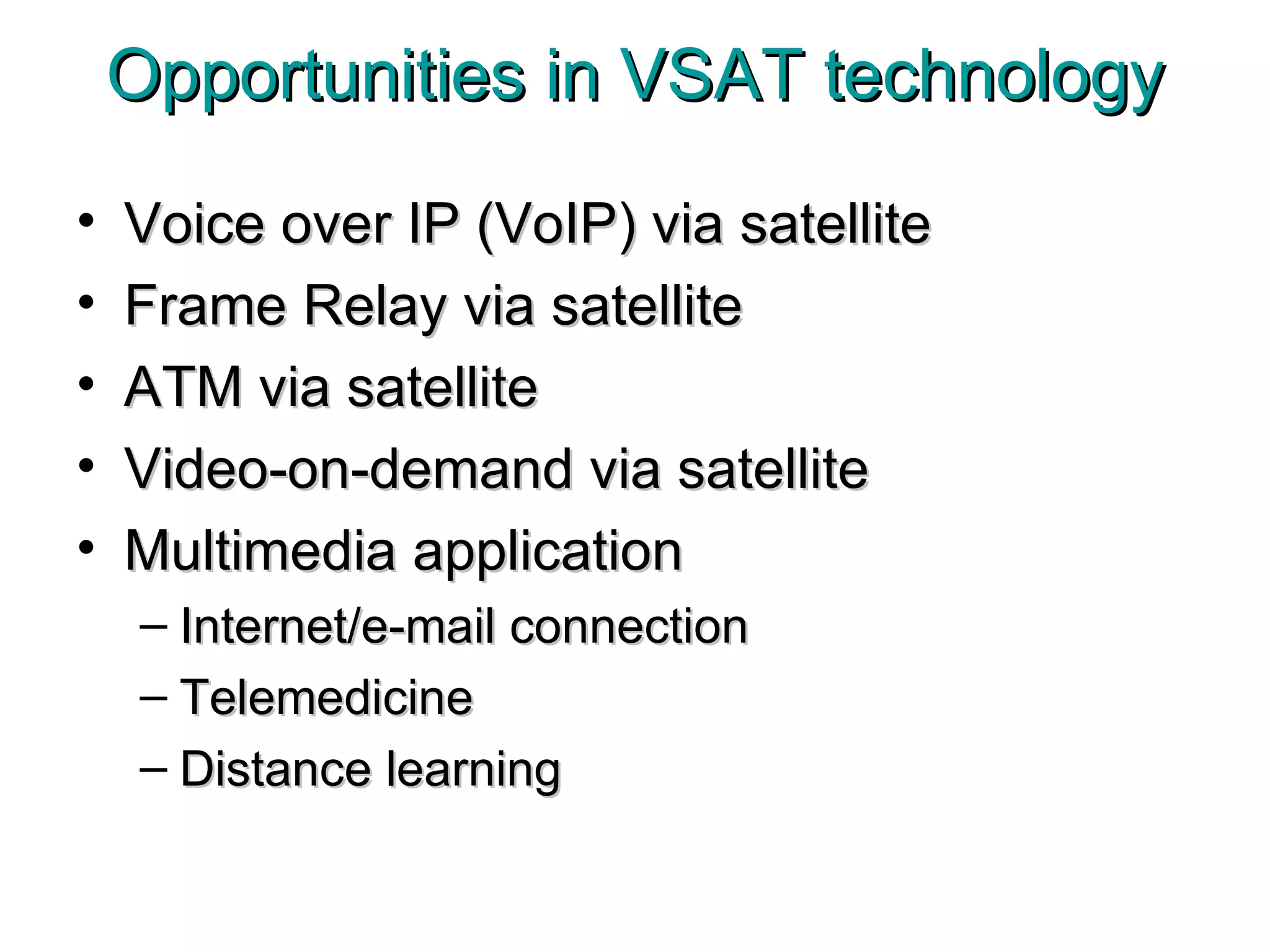 Opportunities in VSAT technology Voice over IP (VoIP) via satellite Frame Relay via satellite ATM via satellite Video-on-demand via satellite Multimedia application Internet/e-mail connection Telemedicine Distance learning 