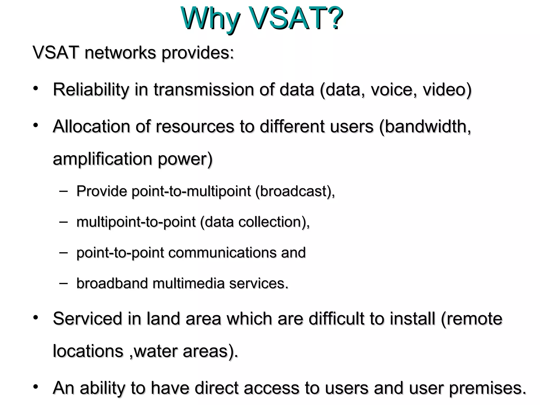 Why VSAT?  VSAT networks provides: Reliability in transmission of data (data, voice, video) Allocation of resources to different users (bandwidth, amplification power)  Provide point-to-multipoint (broadcast),  multipoint-to-point (data collection),  point-to-point communications and  broadband multimedia services.  Serviced in land area which are difficult to install (remote locations ,water areas). An ability to have direct access to users and user premises. 