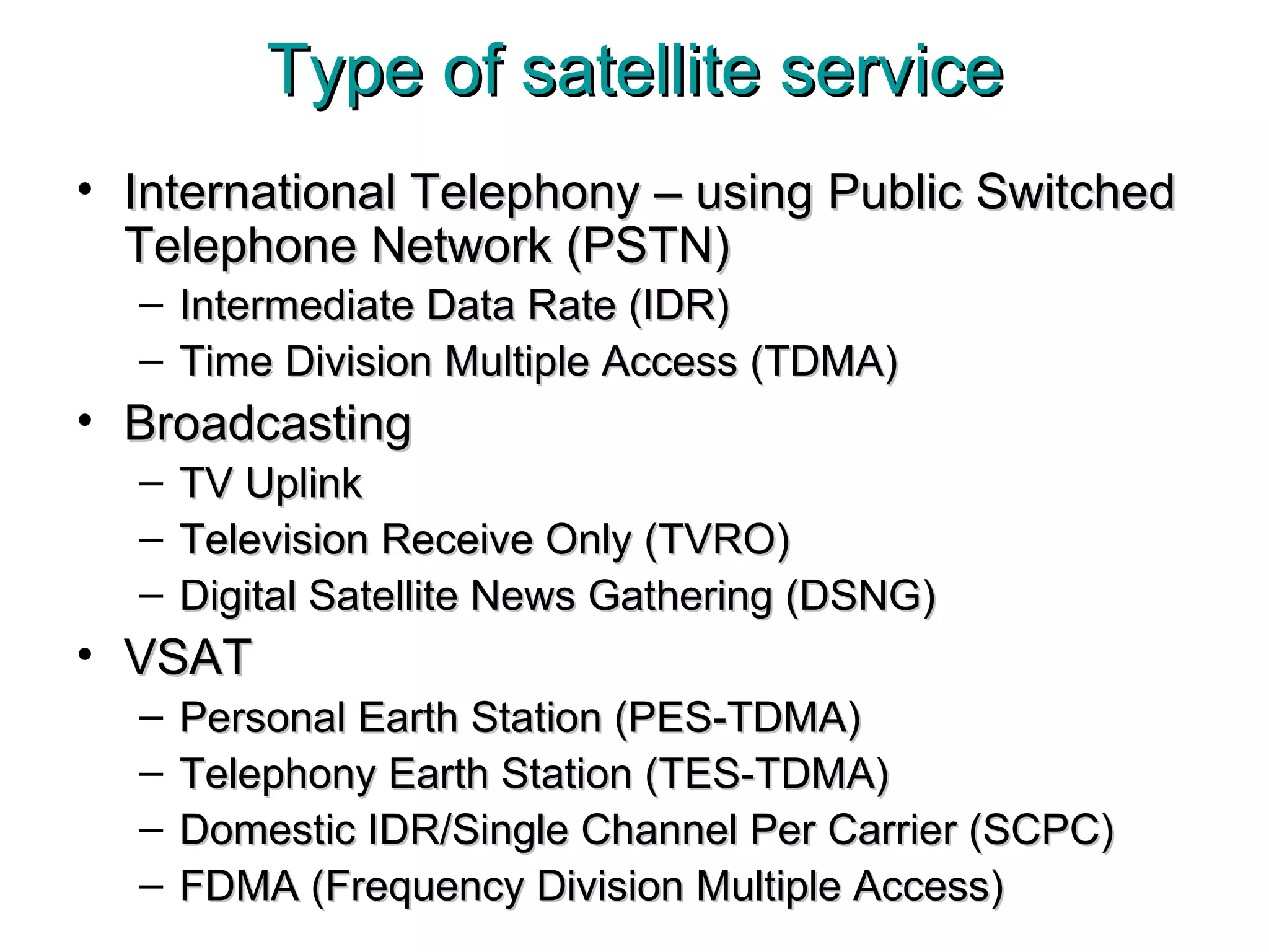 Type of satellite service International Telephony – using Public Switched Telephone Network (PSTN) Intermediate Data Rate (IDR) Time Division Multiple Access (TDMA) Broadcasting TV Uplink Television Receive Only (TVRO) Digital Satellite News Gathering (DSNG) VSAT Personal Earth Station (PES-TDMA) Telephony Earth Station (TES-TDMA) Domestic IDR/Single Channel Per Carrier (SCPC) FDMA (Frequency Division Multiple Access) 