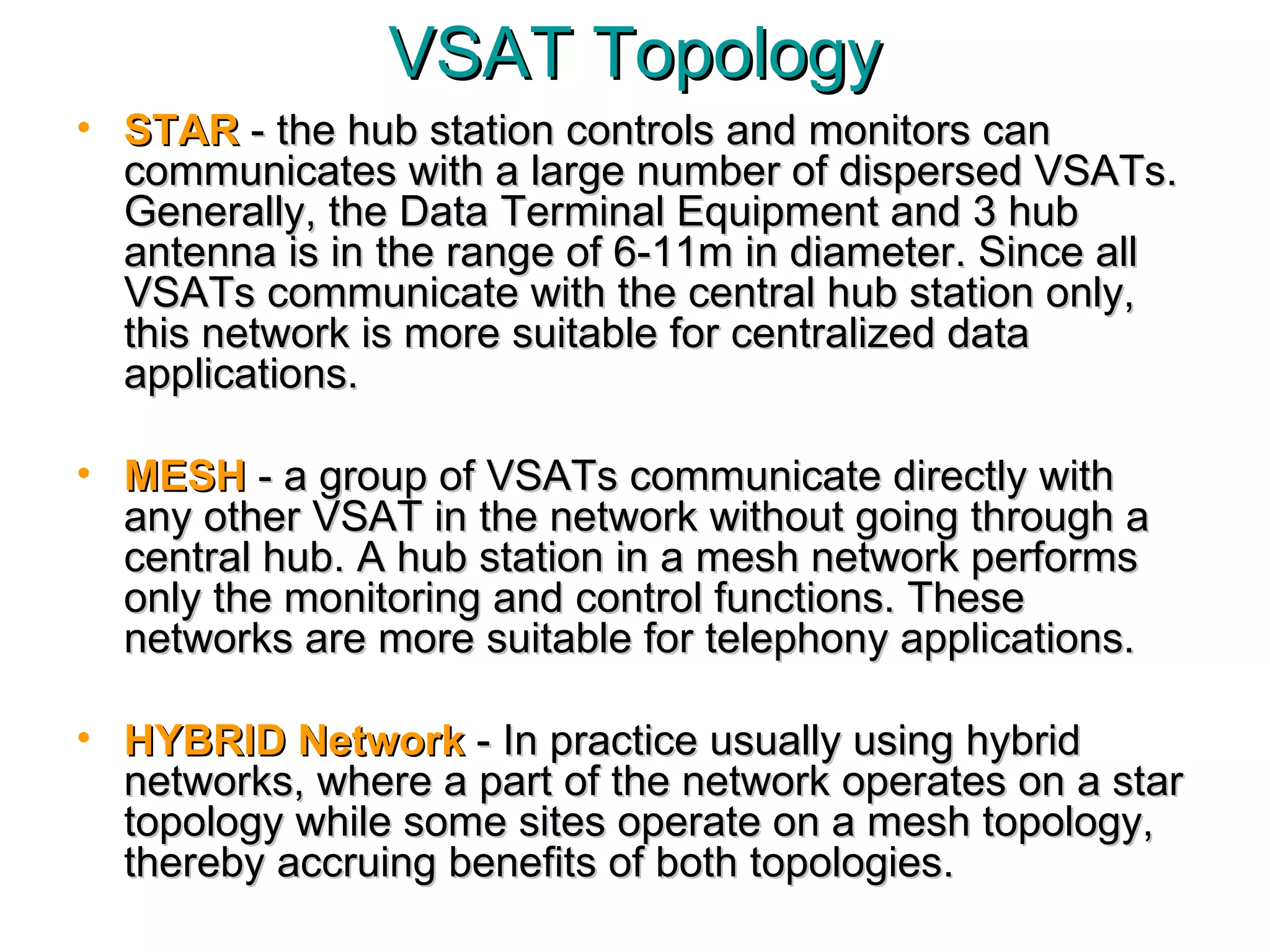 VSAT Topology STAR  - the hub station controls and monitors can communicates with a large number of dispersed VSATs. Generally, the Data Terminal Equipment and 3 hub antenna is in the range of 6-11m in diameter. Since all VSATs communicate with the central hub station only, this network is more suitable for centralized data applications.  MESH  - a group of VSATs communicate directly with any other VSAT in the network without going through a central hub. A hub station in a mesh network performs only the monitoring and control functions. These networks are more suitable for telephony applications. HYBRID Network  - In practice usually using hybrid networks, where a part of the network operates on a star topology while some sites operate on a mesh topology, thereby accruing benefits of both topologies.  