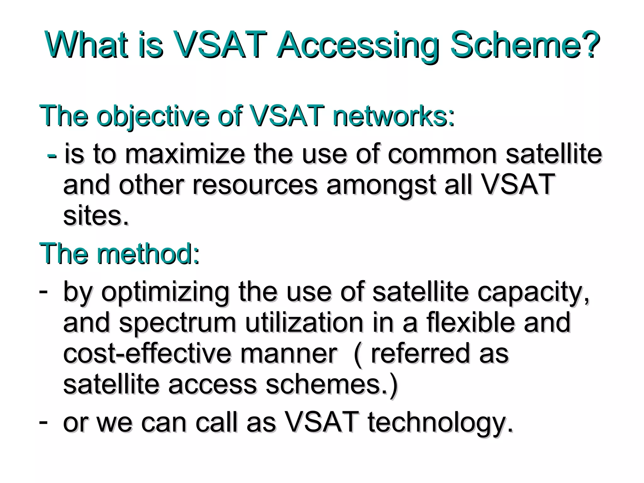 What is VSAT Accessing Scheme? The objective of VSAT networks: -  is to maximize the use of common satellite and other resources amongst all VSAT sites.  The method: by optimizing the use of satellite capacity, and spectrum utilization in a flexible and cost-effective manner  ( referred as satellite access schemes.)  or we can call as VSAT technology. 