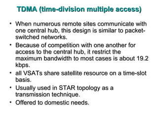 TDMA (time-division multiple access) When numerous remote sites communicate with one central hub, this design is similar to packet-switched networks. Because of competition with one another for access to the central hub, it restrict the maximum bandwidth to most cases is about 19.2 kbps. all VSATs share satellite resource on a time-slot basis. Usually used in STAR topology as a transmission technique. Offered to domestic needs.  