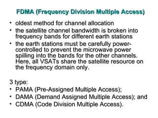 FDMA (Frequency Division Multiple Access) oldest method for channel allocation the satellite channel bandwidth is broken into frequency bands for different earth stations the earth stations must be carefully power-controlled to prevent the microwave power spilling into the bands for the other channels. Here, all VSATs share the satellite resource on the frequency domain only.  3 type: PAMA (Pre-Assigned Multiple Access); DAMA (Demand Assigned Multiple Access); and CDMA (Code Division Multiple Access) .  