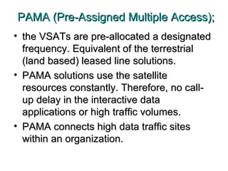 PAMA (Pre-Assigned Multiple Access); the VSATs are pre-allocated a designated frequency. Equivalent of the terrestrial (land based) leased line solutions. PAMA solutions use the satellite resources constantly. Therefore, no call-up delay in the interactive data applications or high traffic volumes.  PAMA connects high data traffic sites within an organization.  