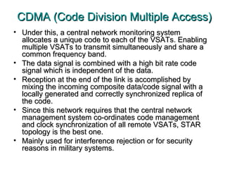 CDMA (Code Division Multiple Access) Under this, a central network monitoring system allocates a unique code to each of the VSATs. Enabling multiple VSATs to transmit simultaneously and share a common frequency band.  The data signal is combined with a high bit rate code signal which is independent of the data.  Reception at the end of the link is accomplished by mixing the incoming composite data/code signal with a locally generated and correctly synchronized replica of the code.  Since this network requires that the central network management system co-ordinates code management and clock synchronization of all remote VSATs, STAR topology is the best one.  Mainly used for interference rejection or for security reasons in military systems. 