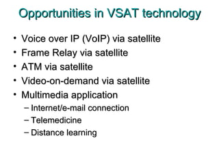 Opportunities in VSAT technology Voice over IP (VoIP) via satellite Frame Relay via satellite ATM via satellite Video-on-demand via satellite Multimedia application Internet/e-mail connection Telemedicine Distance learning 