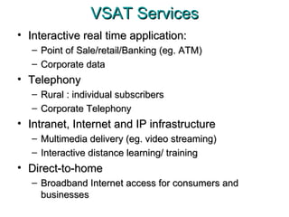 VSAT Services Interactive real time application: Point of Sale/retail/Banking (eg. ATM) Corporate data Telephony Rural : individual subscribers Corporate Telephony Intranet, Internet and IP infrastructure Multimedia delivery (eg. video streaming) Interactive distance learning/ training Direct-to-home Broadband Internet access for consumers and businesses 
