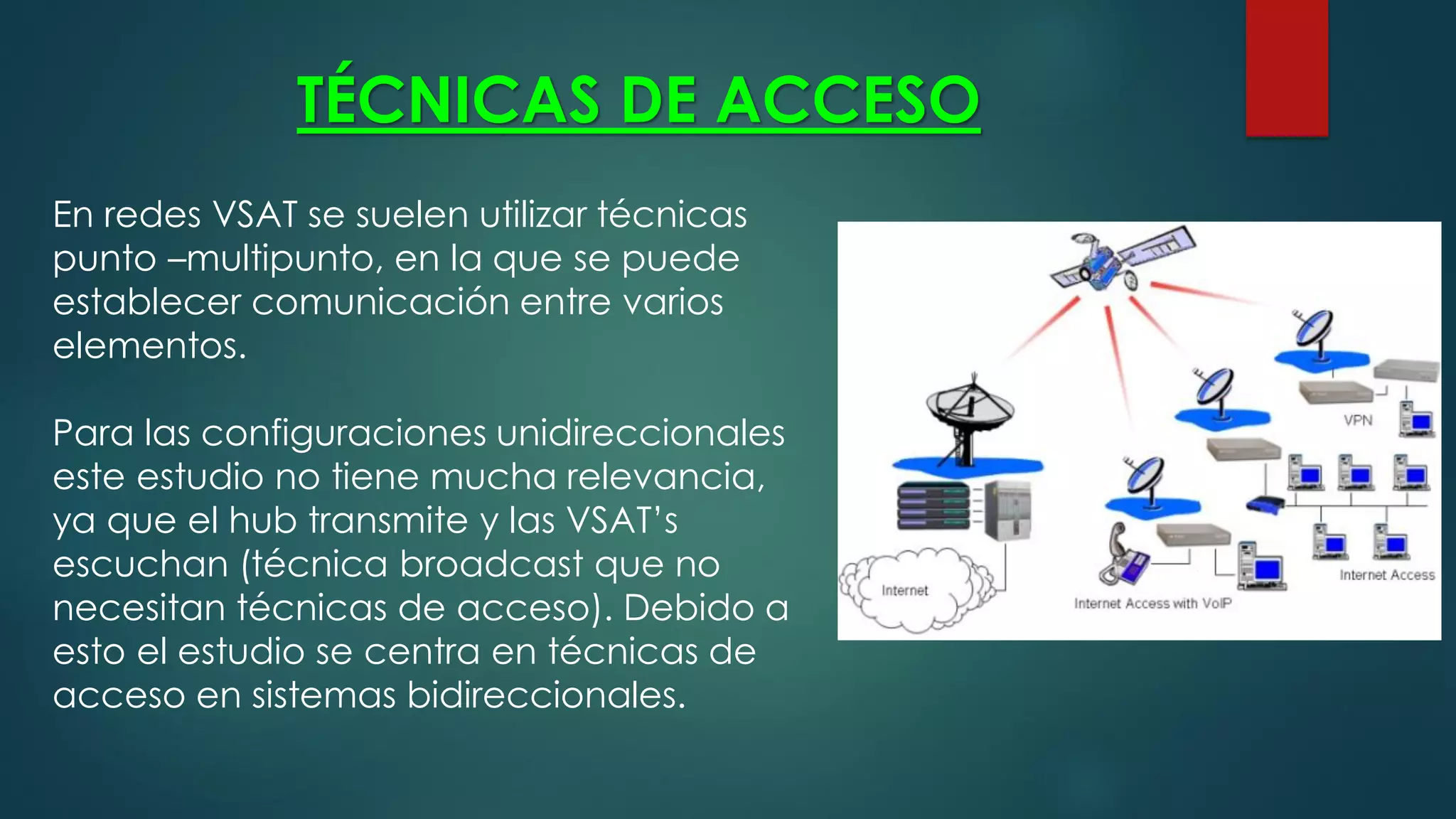 TÉCNICAS DE ACCESO
En redes VSAT se suelen utilizar técnicas
punto –multipunto, en la que se puede
establecer comunicación entre varios
elementos.
Para las configuraciones unidireccionales
este estudio no tiene mucha relevancia,
ya que el hub transmite y las VSAT’s
escuchan (técnica broadcast que no
necesitan técnicas de acceso). Debido a
esto el estudio se centra en técnicas de
acceso en sistemas bidireccionales.
 