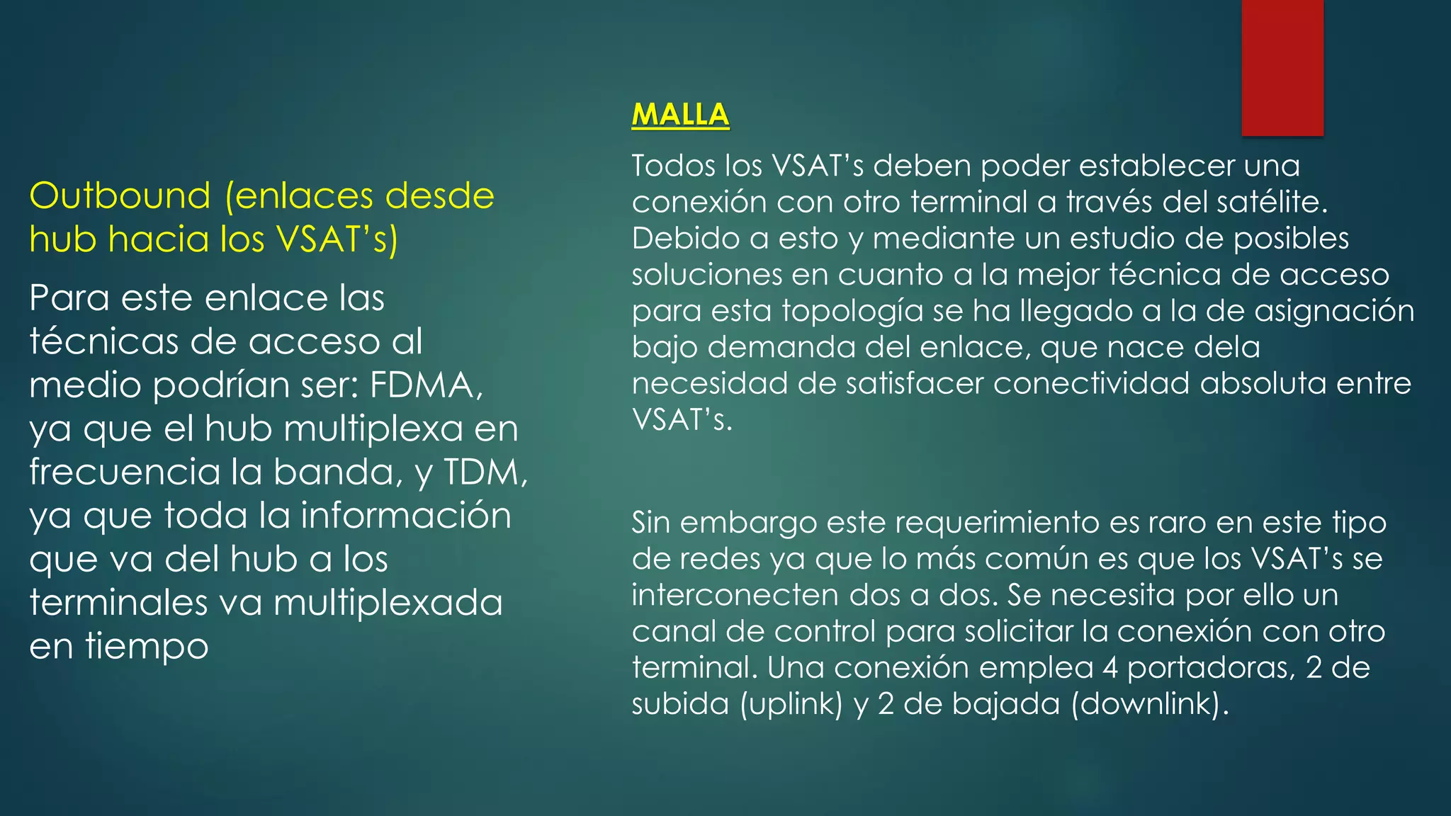 Outbound (enlaces desde
hub hacia los VSAT’s)
Para este enlace las
técnicas de acceso al
medio podrían ser: FDMA,
ya que el hub multiplexa en
frecuencia la banda, y TDM,
ya que toda la información
que va del hub a los
terminales va multiplexada
en tiempo
MALLA
Todos los VSAT’s deben poder establecer una
conexión con otro terminal a través del satélite.
Debido a esto y mediante un estudio de posibles
soluciones en cuanto a la mejor técnica de acceso
para esta topología se ha llegado a la de asignación
bajo demanda del enlace, que nace dela
necesidad de satisfacer conectividad absoluta entre
VSAT’s.
Sin embargo este requerimiento es raro en este tipo
de redes ya que lo más común es que los VSAT’s se
interconecten dos a dos. Se necesita por ello un
canal de control para solicitar la conexión con otro
terminal. Una conexión emplea 4 portadoras, 2 de
subida (uplink) y 2 de bajada (downlink).
 