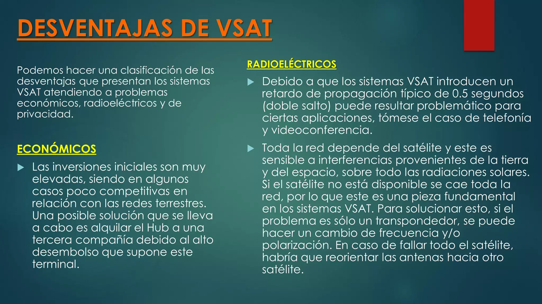 DESVENTAJAS DE VSAT
Podemos hacer una clasificación de las
desventajas que presentan los sistemas
VSAT atendiendo a problemas
económicos, radioeléctricos y de
privacidad.
ECONÓMICOS
 Las inversiones iniciales son muy
elevadas, siendo en algunos
casos poco competitivas en
relación con las redes terrestres.
Una posible solución que se lleva
a cabo es alquilar el Hub a una
tercera compañía debido al alto
desembolso que supone este
terminal.
RADIOELÉCTRICOS
 Debido a que los sistemas VSAT introducen un
retardo de propagación típico de 0.5 segundos
(doble salto) puede resultar problemático para
ciertas aplicaciones, tómese el caso de telefonía
y videoconferencia.
 Toda la red depende del satélite y este es
sensible a interferencias provenientes de la tierra
y del espacio, sobre todo las radiaciones solares.
Si el satélite no está disponible se cae toda la
red, por lo que este es una pieza fundamental
en los sistemas VSAT. Para solucionar esto, si el
problema es sólo un transpondedor, se puede
hacer un cambio de frecuencia y/o
polarización. En caso de fallar todo el satélite,
habría que reorientar las antenas hacia otro
satélite.
 