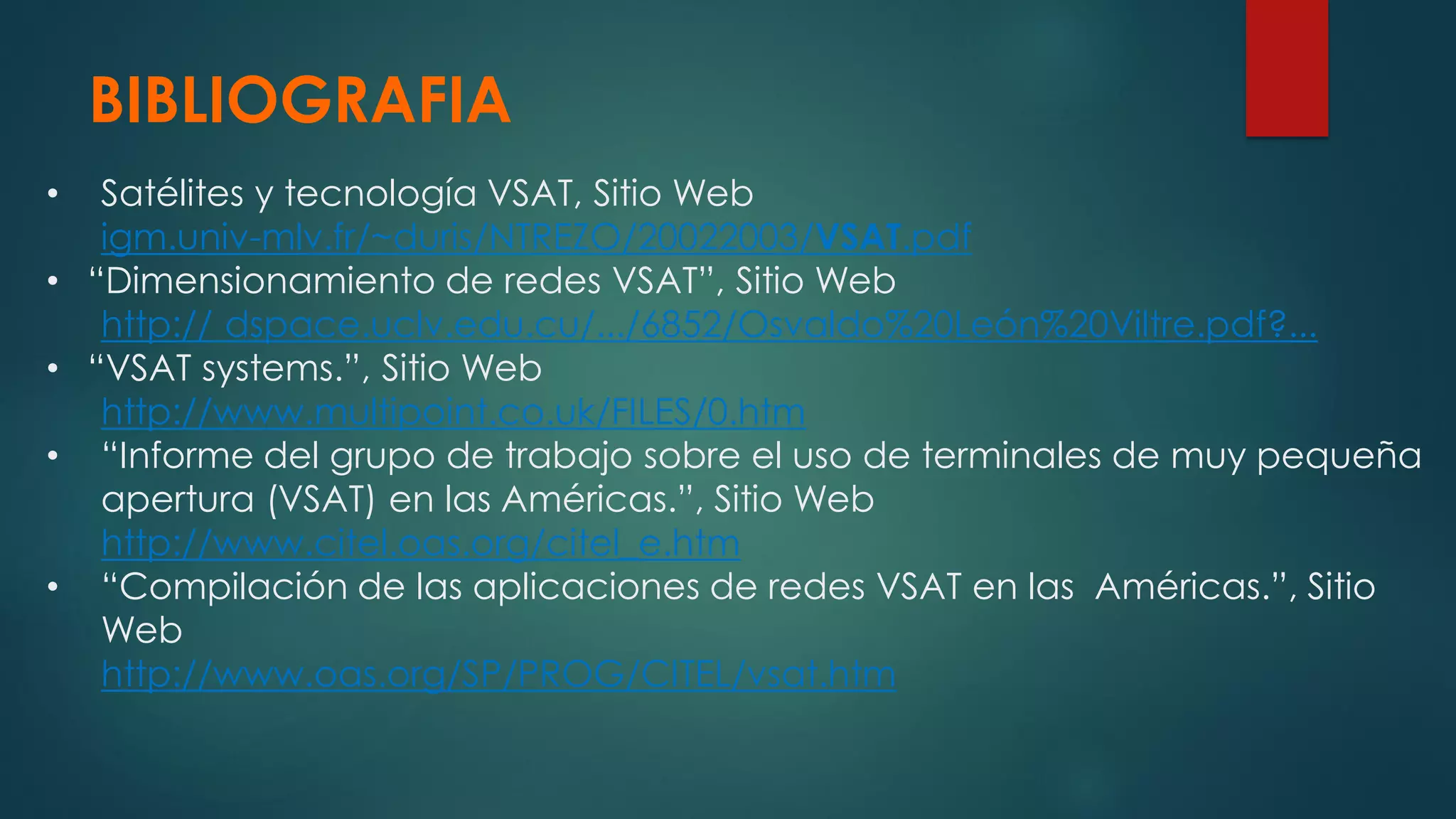 BIBLIOGRAFIA
• Satélites y tecnología VSAT, Sitio Web
igm.univ-mlv.fr/~duris/NTREZO/20022003/VSAT.pdf
• “Dimensionamiento de redes VSAT”, Sitio Web
http:// dspace.uclv.edu.cu/.../6852/Osvaldo%20León%20Viltre.pdf?...
• “VSAT systems.”, Sitio Web
http://www.multipoint.co.uk/FILES/0.htm
• “Informe del grupo de trabajo sobre el uso de terminales de muy pequeña
apertura (VSAT) en las Américas.”, Sitio Web
http://www.citel.oas.org/citel_e.htm
• “Compilación de las aplicaciones de redes VSAT en las Américas.”, Sitio
Web
http://www.oas.org/SP/PROG/CITEL/vsat.htm
 
