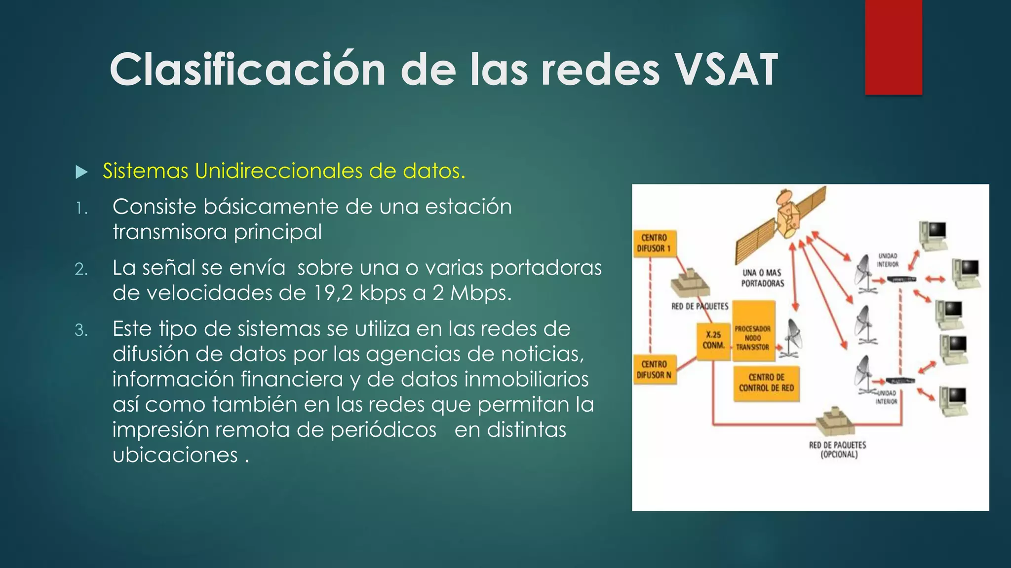 Clasificación de las redes VSAT
 Sistemas Unidireccionales de datos.
1. Consiste básicamente de una estación
transmisora principal
2. La señal se envía sobre una o varias portadoras
de velocidades de 19,2 kbps a 2 Mbps.
3. Este tipo de sistemas se utiliza en las redes de
difusión de datos por las agencias de noticias,
información financiera y de datos inmobiliarios
así como también en las redes que permitan la
impresión remota de periódicos en distintas
ubicaciones .
 