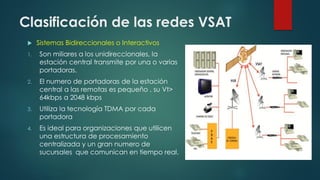 Clasificación de las redes VSAT
 Sistemas Bidireccionales o Interactivos
1. Son miliares a los unidireccionales, la
estación central transmite por una o varias
portadoras.
2. El numero de portadoras de la estación
central a las remotas es pequeño , su Vt>
64kbps a 2048 kbps
3. Utiliza la tecnología TDMA por cada
portadora
4. Es ideal para organizaciones que utilicen
una estructura de procesamiento
centralizada y un gran numero de
sucursales que comunican en tiempo real.
 