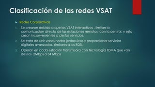 Clasificación de las redes VSAT
 Redes Corporativas
1. Se crearon debido a que los VSAT interactivos , limitan la
comunicación directa de las estaciones remotas con la central, y esto
crean inconvenientes a ciertos servicios.
2. Se trata de unir varios nodos jerárquicos y proporcionar servicios
digitales avanzados, similares a los RDSI.
3. Operan en cada estación transmisora con tecnología TDMA que van
des los 2Mbps a 34 Mbps
 