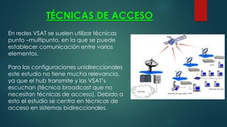 TÉCNICAS DE ACCESO
En redes VSAT se suelen utilizar técnicas
punto –multipunto, en la que se puede
establecer comunicación entre varios
elementos.
Para las configuraciones unidireccionales
este estudio no tiene mucha relevancia,
ya que el hub transmite y las VSAT’s
escuchan (técnica broadcast que no
necesitan técnicas de acceso). Debido a
esto el estudio se centra en técnicas de
acceso en sistemas bidireccionales.
 