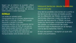 Según sea el sistema se pueden utilizar
diferentes topologías (malla, estrella) y
por ello utilizar las técnicas de acceso
adecuadas a cada topología:
ESTRELLA
Las redes en estrella están
compuestas por un número determinado
de VSAT’s y un hub. Cada VSAT puede
transmitir y recibir X canales
correspondientes a las conexiones de los
terminales unidos al VSAT. El hub por su
lado debe poder transmitir y recibir ese
número de X canales atendiendo a
todos los VSAT’s. El ancho debanda del
transpondedor está dividido en dos:
Inbound (enlaces desde terminales
hacia el hub)
Una de las posibles soluciones en cuanto a
las técnicas de acceso al medio podría
ser: la utilización de FDMA, ya que así los
terminales disponen cada uno de una
banda de frecuencia, y TDMA, ya que
todos los terminales comparten el enlace
de subida. La información de cada
terminal viaja multiplexada en el tiempo
con la de los restantes VSAT’s.
El Hub necesitará 1 receptor ya que sólo
existe una portadora.
 