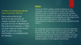 Outbound (enlaces desde
hub hacia los VSAT’s)
Para este enlace las
técnicas de acceso al
medio podrían ser: FDMA,
ya que el hub multiplexa en
frecuencia la banda, y TDM,
ya que toda la información
que va del hub a los
terminales va multiplexada
en tiempo
MALLA
Todos los VSAT’s deben poder establecer una
conexión con otro terminal a través del satélite.
Debido a esto y mediante un estudio de posibles
soluciones en cuanto a la mejor técnica de acceso
para esta topología se ha llegado a la de asignación
bajo demanda del enlace, que nace dela
necesidad de satisfacer conectividad absoluta entre
VSAT’s.
Sin embargo este requerimiento es raro en este tipo
de redes ya que lo más común es que los VSAT’s se
interconecten dos a dos. Se necesita por ello un
canal de control para solicitar la conexión con otro
terminal. Una conexión emplea 4 portadoras, 2 de
subida (uplink) y 2 de bajada (downlink).
 