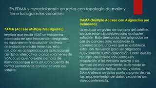 En FDMA y especialmente en redes con topología de malla y
tiene las siguientes variantes:
PAMA (Acceso Múltiple Preasignado)
Implica que cada VSAT se encuentra
colocada en una frecuencia designada,
es equivalente a la solución de línea
arrendada en redes terrestres, esta
solución es apropiada para aplicaciones
de datos interactivos o altos volúmenes de
tráfico, ya que no existe demora de
llamada porque esta solución cuenta de
forma permanente con los recursos del
satélite.
DAMA (Múltiple Acceso con Asignación por
Demanda)
La red usa un grupo de canales del satélite,
los que están disponibles para cualquier
estación. Bajo demanda, son asignados un
par de canales para establecer la
comunicación, una vez que se establece,
estos son devueltos para ser asignados
nuevamente a otra aplicación. Dado que los
recursos del satélite son usados en
proporción a los circuitos activos y sus
tiempos de mantenimiento, este modo es
apropiado para tráfico de voz y datos.
DAMA ofrece servicios punto a punto de voz,
fax, requerimientos de datos y soportes de
videoconferencia.
 