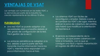 VENTAJAS DE VSAT
Las ventajas son numerosas en las redes VSAT, y
su demanda por parte de la industria ha
crecido rápidamente en los últimos 10 años.
FLEXIBILIDAD
 Una red VSAT se puede adaptar a las
necesidades dela compañía debido al
alto grado de configuración de la red.
Fácil gestión de la red.2.
 Los enlaces asimétricos se adaptan a la
red, debido a que la parte del Hub
transmite mucha información hacia los
VSAT’s, mientras estos responden con
poca información hacia el Hub.
 Los sistemas VSAT son fáciles de
reconfigurar y ampliar. Debido a esto si
se cambian los VSAT’s de lugar, mientras
esté en la zona de cobertura del satélite,
solo habrá que modificar la orientación
de laantena.4.
 El servicio es independiente de la
distancia, ya que posee cobertura casi
total e inmediata, con lo que se
consigue una fácil y rápida implantación
en lugares de difícil acceso.
 