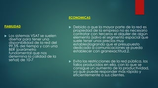 FIABILIDAD
 Los sistemas VSAT se suelen
diseñar para tener una
disponibilidad de la red del
99.5% del tiempo y con una
BER (parámetro
fundamental que nos
determina la calidad de la
señal) de 10-7.
ECONOMICAS
 Debido a que la mayor parte de la red es
propiedad de la empresa no es necesario
contratar con terceros el alquiler de algún
elemento (salvo el segmento espacial que
suele tener unos precios muy
estables)logrando que el presupuesto
dedicado a comunicaciones se pueda
establecer con granexactitud.2.
 Evita las restricciones de la red pública, los
fallos producidos en ella, con lo que se
consigue un aumento de la productividad,
ya que puede responder más rápido y
eficientemente a sus clientes.
 
