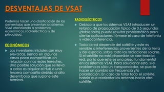 DESVENTAJAS DE VSAT
Podemos hacer una clasificación de las
desventajas que presentan los sistemas
VSAT atendiendo a problemas
económicos, radioeléctricos y de
privacidad.
ECONÓMICOS
 Las inversiones iniciales son muy
elevadas, siendo en algunos
casos poco competitivas en
relación con las redes terrestres.
Una posible solución que se lleva
a cabo es alquilar el Hub a una
tercera compañía debido al alto
desembolso que supone este
terminal.
RADIOELÉCTRICOS
 Debido a que los sistemas VSAT introducen un
retardo de propagación típico de 0.5 segundos
(doble salto) puede resultar problemático para
ciertas aplicaciones, tómese el caso de telefonía
y videoconferencia.
 Toda la red depende del satélite y este es
sensible a interferencias provenientes de la tierra
y del espacio, sobre todo las radiaciones solares.
Si el satélite no está disponible se cae toda la
red, por lo que este es una pieza fundamental
en los sistemas VSAT. Para solucionar esto, si el
problema es sólo un transpondedor, se puede
hacer un cambio de frecuencia y/o
polarización. En caso de fallar todo el satélite,
habría que reorientar las antenas hacia otro
satélite.
 