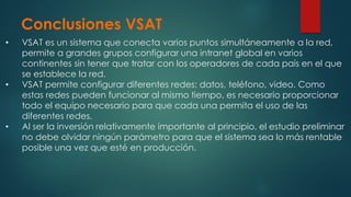 Conclusiones VSAT
• VSAT es un sistema que conecta varios puntos simultáneamente a la red,
permite a grandes grupos configurar una intranet global en varios
continentes sin tener que tratar con los operadores de cada país en el que
se establece la red.
• VSAT permite configurar diferentes redes: datos, teléfono, video. Como
estas redes pueden funcionar al mismo tiempo, es necesario proporcionar
todo el equipo necesario para que cada una permita el uso de las
diferentes redes.
• Al ser la inversión relativamente importante al principio, el estudio preliminar
no debe olvidar ningún parámetro para que el sistema sea lo más rentable
posible una vez que esté en producción.
 