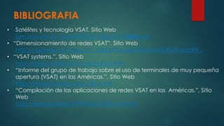 BIBLIOGRAFIA
• Satélites y tecnología VSAT, Sitio Web
igm.univ-mlv.fr/~duris/NTREZO/20022003/VSAT.pdf
• “Dimensionamiento de redes VSAT”, Sitio Web
http:// dspace.uclv.edu.cu/.../6852/Osvaldo%20León%20Viltre.pdf?...
• “VSAT systems.”, Sitio Web
http://www.multipoint.co.uk/FILES/0.htm
• “Informe del grupo de trabajo sobre el uso de terminales de muy pequeña
apertura (VSAT) en las Américas.”, Sitio Web
http://www.citel.oas.org/citel_e.htm
• “Compilación de las aplicaciones de redes VSAT en las Américas.”, Sitio
Web
http://www.oas.org/SP/PROG/CITEL/vsat.htm
 