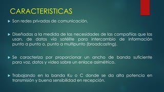 CARACTERISTICAS
 Son redes privadas de comunicación.
 Diseñadas a la medida de las necesidades de las compañías que las
usan, de datos vía satélite para intercambio de información
punto a punto o, punto a multipunto (broadcasting).
 Se caracteriza por proporcionar un ancho de banda suficiente
para voz, datos y video sobre un enlace asimétrico.
 Trabajando en la banda Ku o C donde se da alta potencia en
transmisión y buena sensibilidad en recepción.
 