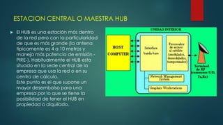 ESTACION CENTRAL O MAESTRA HUB
 El HUB es una estación más dentro
de la red pero con la particularidad
de que es más grande (la antena
típicamente es 4 a 10 metros y
maneja más potencia de emisión -
PIRE-). Habitualmente el HUB esta
situado en la sede central de la
empresa que usa la red o en su
centro de cálculo.
Este punto es el que supone un
mayor desembolso para una
empresa por lo que se tiene la
posibilidad de tener el HUB en
propiedad o alquilado.
 
