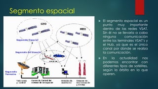 Segmento espacial
 El segmento espacial es un
punto muy importante
dentro de las redes VSAT.
Sin él no se llevaría a cabo
ninguna comunicación
entre los terminales VSAT’s y
el Hub, ya que es el único
canal por donde se realiza
la comunicación.
 En la actualidad nos
podemos encontrar con
diferentes tipos de satélites,
según la órbita en la que
operen.
 