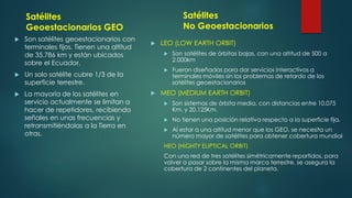 Satélites
Geoestacionarios GEO
 Son satélites geoestacionarios con
terminales fijos. Tienen una altitud
de 35.786 km y están ubicados
sobre el Ecuador.
 Un solo satélite cubre 1/3 de la
superficie terrestre.
 La mayoría de los satélites en
servicio actualmente se limitan a
hacer de repetidores, recibiendo
señales en unas frecuencias y
retransmitiéndolas a la Tierra en
otras.
 LEO (LOW EARTH ORBIT)
 Son satélites de órbitas bajas, con una altitud de 500 a
2.000km
 Fueron diseñadas para dar servicios interactivos a
terminales móviles sin los problemas de retardo de los
satélites geoestacionarios
 MEO (MEDIUM EARTH ORBIT)
 Son sistemas de órbita media, con distancias entre 10.075
Km. y 20.125Km.
 No tienen una posición relativa respecto a la superficie fija.
 Al estar a una altitud menor que los GEO, se necesita un
número mayor de satélites para obtener cobertura mundial
HEO (HIGHTY ELIPTICAL ORBIT)
Con una red de tres satélites simétricamente repartidos, para
volver a pasar sobre la misma marca terrestre, se asegura la
cobertura de 2 continentes del planeta.
Satélites
No Geoestacionarios
 