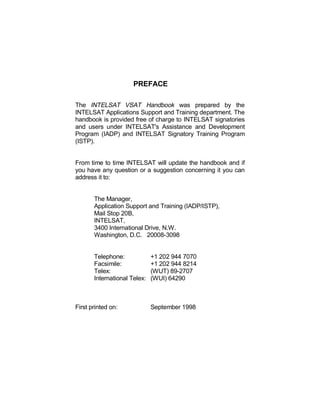 PREFACE
The INTELSAT VSAT Handbook was prepared by the
INTELSAT Applications Support and Training department. The
handbook is provided free of charge to INTELSAT signatories
and users under INTELSAT's Assistance and Development
Program (IADP) and INTELSAT Signatory Training Program
(ISTP).
From time to time INTELSAT will update the handbook and if
you have any question or a suggestion concerning it you can
address it to:
The Manager,
Application Support and Training (IADP/ISTP),
Mail Stop 20B,
INTELSAT,
3400 International Drive, N.W.
Washington, D.C. 20008-3098
Telephone: +1 202 944 7070
Facsimile: +1 202 944 8214
Telex: (WUT) 89-2707
International Telex: (WUI) 64290
First printed on: September 1998
 