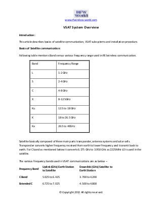 www.rfwireless-world.com
© Copyright 2012 All rights reserved.
VSAT System Overview
Introduction:
This article describes basics of satellite communication, VSAT subsystems and installation procedure.
Basics of Satellite communication:
Following table mentions Band versus various frequency range used in RF/wireless communication.
Band Frequency Range
L 1-2 GHz
S 2-4 GHz
C 4-8 GHz
X 8-12.5GHz
Ku 12.5 to 18 GHz
K 18 to 26.5 GHz
Ka 26.5 to 40GHz
Satellite basically composed of three main parts transponder, antenna systems and solar cells.
Transponder converts higher frequency received from earth to lower frequency and transmit back to
earth. For C band as mentioned below it converts 6.175 GHz to 3.950 GHz as 2225MHz LO is used in the
satellite.
The various frequency bands used in VSAT communications are as below –
Frequency Band
Uplink (GHz) Earth Station
to Satellite
Downlink (GHz) Satellite to
Earth Station
C Band 5.925 to 6.425 3.700 to 4.200
Extended C 6.725 to 7.025 4.500 to 4.800
 