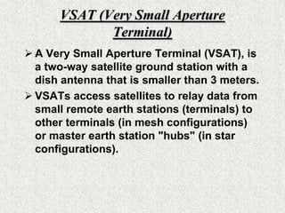 VSAT (Very Small Aperture Terminal)A Very Small Aperture Terminal (VSAT), is a two-way satellite ground station with a dish antenna that is smaller than 3 meters. VSATs access satellites to relay data from small remote earth stations (terminals) to other terminals (in mesh configurations) or master earth station "hubs" (in star configurations). 