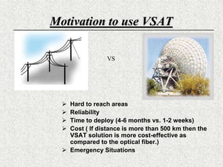 Motivation to use VSATVSHard to reach areasReliability Time to deploy (4-6 months vs. 1-2 weeks)Cost ( If distance is more than 500 km then the VSAT solution is more cost-effective as compared to the optical fiber.)Emergency Situations