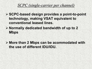 Advantages (contd.)Reliability:reliable satellite transmission of data between an unlimited number of geographically dispersed sites Flexibility:expansion capabilities, unrestricted and unlimited reach.Network Management:end-to-end monitoring and configuration control for all network subsystems.A low mean-time to repair - lesser elements imply lower MTTR. 